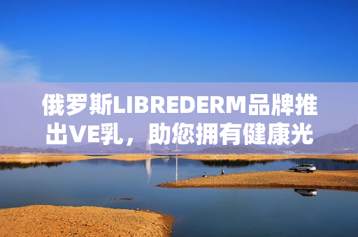 俄羅斯LIBREDERM品牌推出VE乳，助您擁有健康光滑肌膚