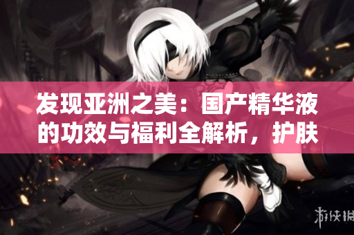 發(fā)現(xiàn)亞洲之美：國(guó)產(chǎn)精華液的功效與福利全解析，護(hù)膚新趨勢(shì)揭秘！