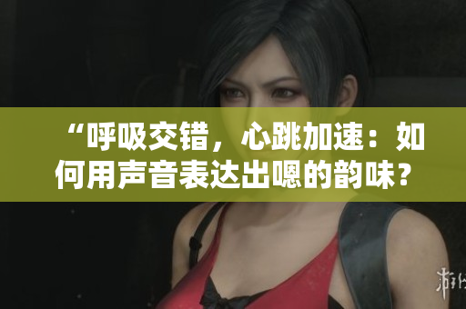 “呼吸交錯(cuò)，心跳加速：如何用聲音表達(dá)出嗯的韻味？”