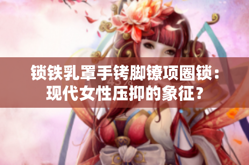 鎖鐵乳罩手銬腳鐐項(xiàng)圈鎖：現(xiàn)代女性壓抑的象征？