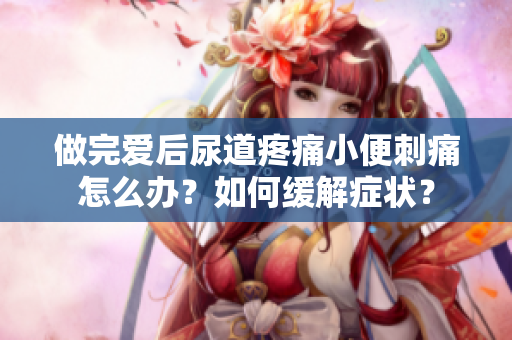 做完愛后尿道疼痛小便刺痛怎么辦？如何緩解癥狀？