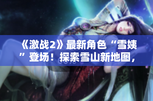 《激戰(zhàn)2》最新角色“雪姨”登場！探索雪山新地圖，體驗(yàn)冰雪世界