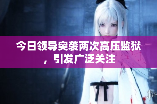 今日領(lǐng)導(dǎo)突襲兩次高壓監(jiān)獄，引發(fā)廣泛關(guān)注
