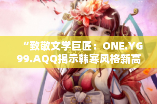 “致敬文學(xué)巨匠：ONE.YG99.AQQ揭示韓寒風(fēng)格新高度”