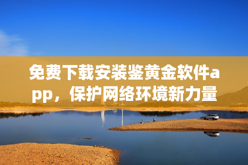 免費(fèi)下載安裝鑒黃金軟件app，保護(hù)網(wǎng)絡(luò)環(huán)境新力量