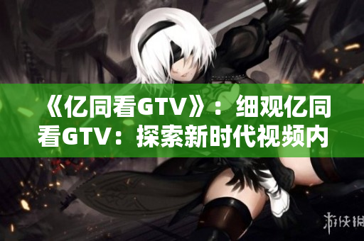 《億同看GTV》：細(xì)觀億同看GTV：探索新時(shí)代視頻內(nèi)容的變革與創(chuàng)新