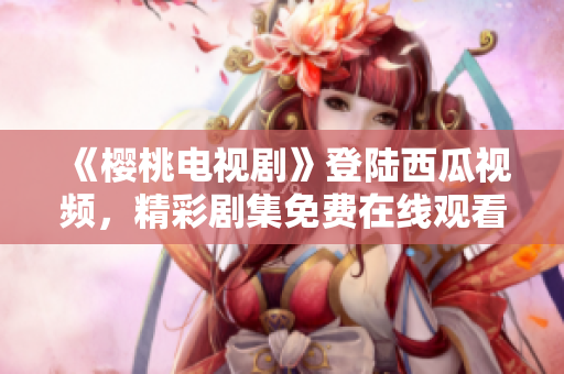 《櫻桃電視劇》登陸西瓜視頻，精彩劇集免費在線觀看，限時搶先！