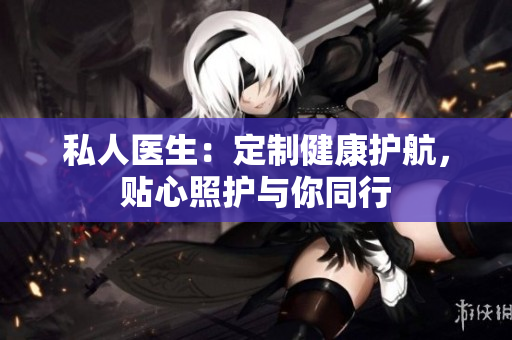 私人醫(yī)生：定制健康護(hù)航，貼心照護(hù)與你同行