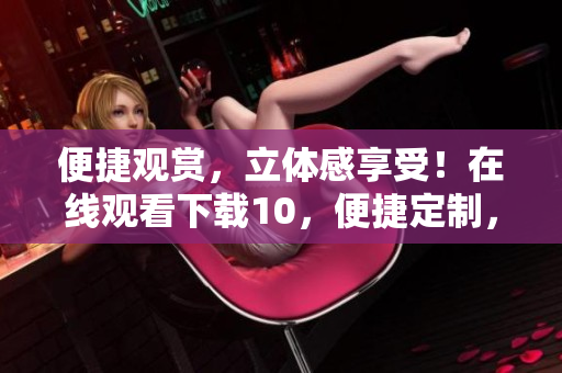 便捷觀賞，立體感享受！在線觀看下載10，便捷定制，絲般順滑