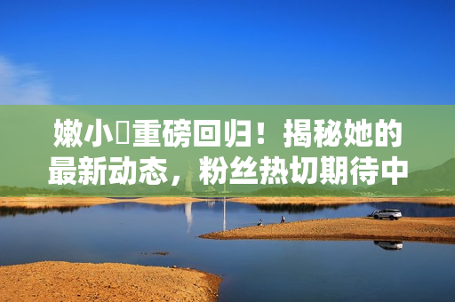 嫩小槡重磅回歸！揭秘她的最新動(dòng)態(tài)，粉絲熱切期待中