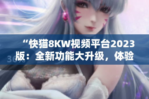 “快貓8KW視頻平臺2023版：全新功能大升級，體驗更暢快！”