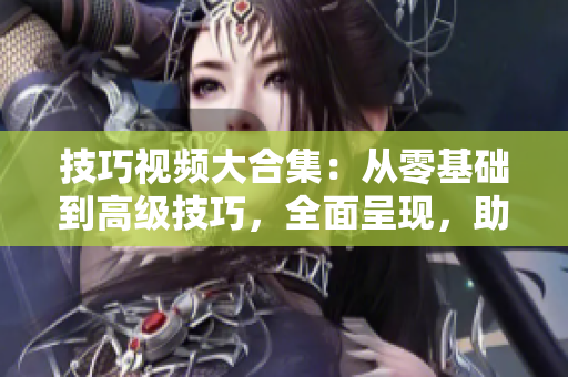 技巧視頻大合集：從零基礎到高級技巧，全面呈現(xiàn)，助您成為技能達人