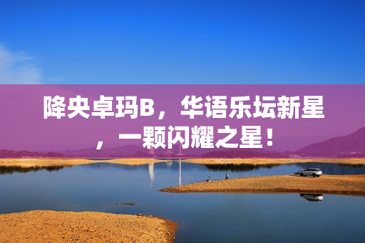 降央卓瑪B，華語樂壇新星，一顆閃耀之星！