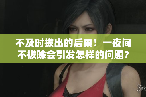 不及時拔出的后果！一夜間不拔除會引發(fā)怎樣的問題？