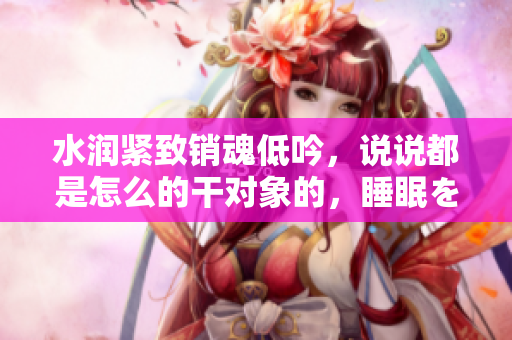 水潤緊致銷魂低吟，說說都是怎么的干對(duì)象的，睡眠を取らなくてもいい，睡覺抓著小雞一晚上會(huì)怎樣，睡過年紀(jì)最大的多少歲六十多，水潤緊致銷魂低吟古代612