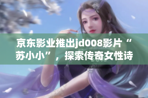 京東影業(yè)推出jd008影片“蘇小小”，探索傳奇女性詩人的多面魅力
