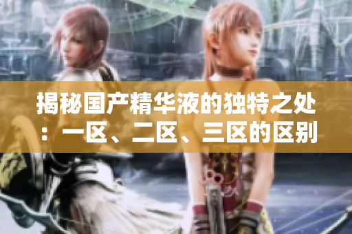 揭秘國產(chǎn)精華液的獨特之處：一區(qū)、二區(qū)、三區(qū)的區(qū)別大揭秘！