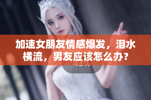 加速女朋友情感爆發(fā)，淚水橫流，男友應該怎么辦？