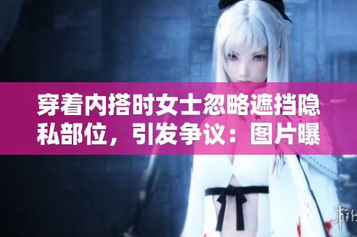 穿著內(nèi)搭時(shí)女士忽略遮擋隱私部位，引發(fā)爭議：圖片曝光引發(fā)討論