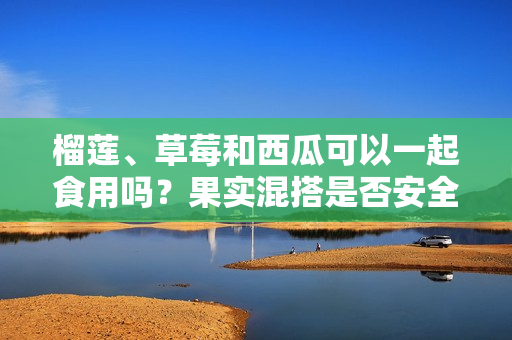 榴蓮、草莓和西瓜可以一起食用嗎？果實(shí)混搭是否安全健康？