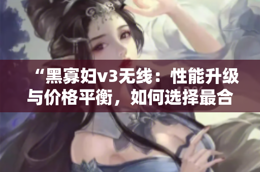 “黑寡婦v3無(wú)線：性能升級(jí)與價(jià)格平衡，如何選擇最合適？”