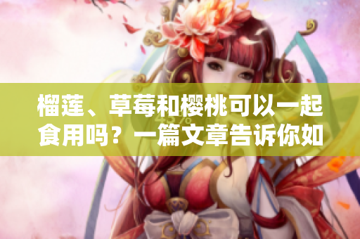 榴蓮、草莓和櫻桃可以一起食用嗎？一篇文章告訴你如何正確搭配這三種水果