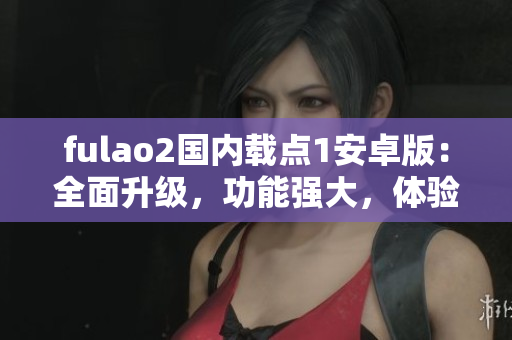 fulao2國內(nèi)載點1安卓版：全面升級，功能強大，體驗超贊