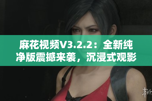 麻花視頻V3.2.2：全新純凈版震撼來襲，沉浸式觀影體驗再升級