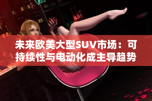 未來歐美大型SUV市場：可持續(xù)性與電動(dòng)化成主導(dǎo)趨勢(shì)