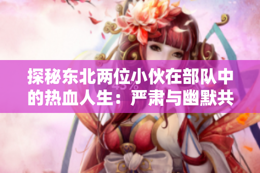 探秘東北兩位小伙在部隊(duì)中的熱血人生：嚴(yán)肅與幽默共舞的日常