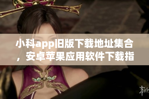 小科app舊版下載地址集合，安卓蘋果應(yīng)用軟件下載指南