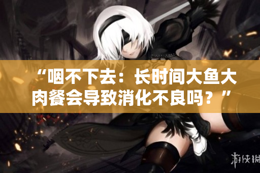 “咽不下去：長時間大魚大肉餐會導(dǎo)致消化不良嗎？”