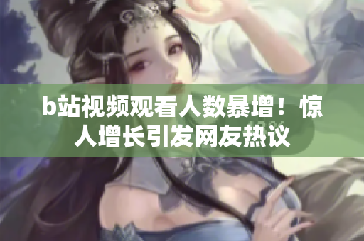 b站視頻觀看人數(shù)暴增！驚人增長(zhǎng)引發(fā)網(wǎng)友熱議