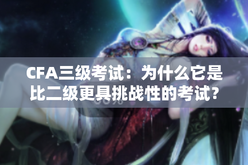 CFA三級考試：為什么它是比二級更具挑戰(zhàn)性的考試？