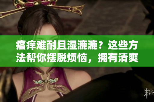 瘙癢難耐且濕漉漉？這些方法幫你擺脫煩惱，擁有清爽舒適的肌膚！