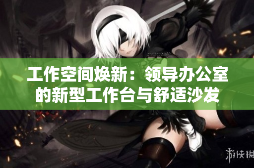 工作空間煥新：領(lǐng)導辦公室的新型工作臺與舒適沙發(fā)