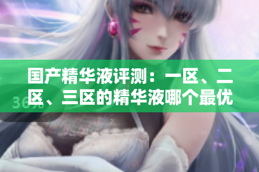 國(guó)產(chǎn)精華液評(píng)測(cè)：一區(qū)、二區(qū)、三區(qū)的精華液哪個(gè)最優(yōu)？解析國(guó)產(chǎn)品牌的精華液優(yōu)劣