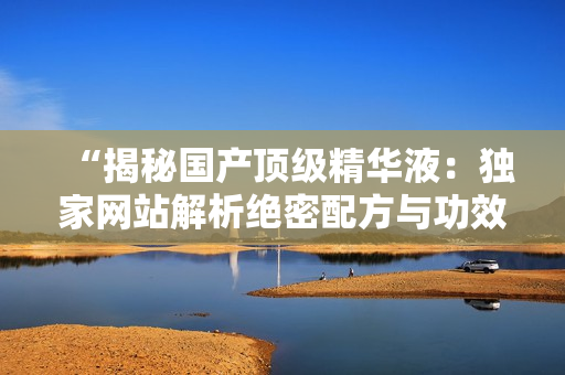 “揭秘國(guó)產(chǎn)頂級(jí)精華液：獨(dú)家網(wǎng)站解析絕密配方與功效，你絕對(duì)不容錯(cuò)過(guò)！”