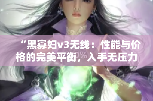 “黑寡婦v3無(wú)線：性能與價(jià)格的完美平衡，入手無(wú)壓力！”