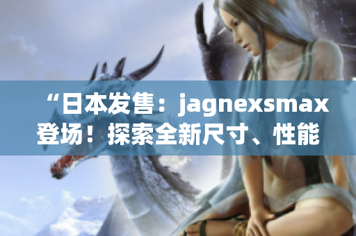 “日本發(fā)售：jagnexsmax登場！探索全新尺寸、性能與功能！”