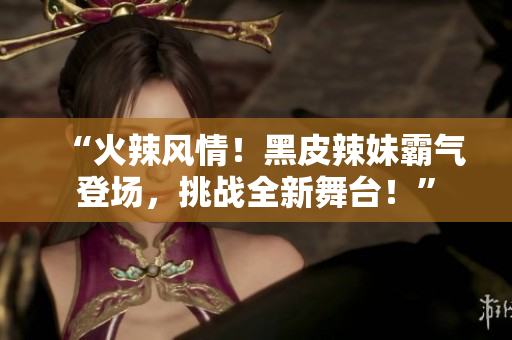 “火辣風(fēng)情！黑皮辣妹霸氣登場(chǎng)，挑戰(zhàn)全新舞臺(tái)！”