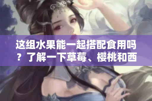 這組水果能一起搭配食用嗎？了解一下草莓、櫻桃和西瓜的美味組合