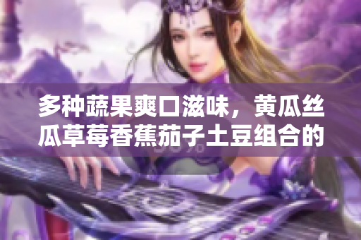 多種蔬果爽口滋味，黃瓜絲瓜草莓香蕉茄子土豆組合的美食探索