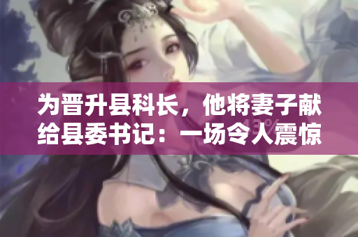 為晉升縣科長，他將妻子獻給縣委書記：一場令人震驚的權力交易
