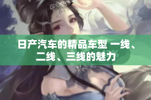 日產(chǎn)汽車的精品車型 一線、二線、三線的魅力