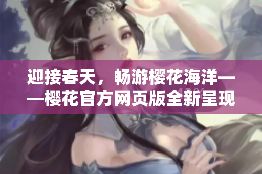 迎接春天，暢游櫻花海洋——櫻花官方網(wǎng)頁版全新呈現(xiàn)
