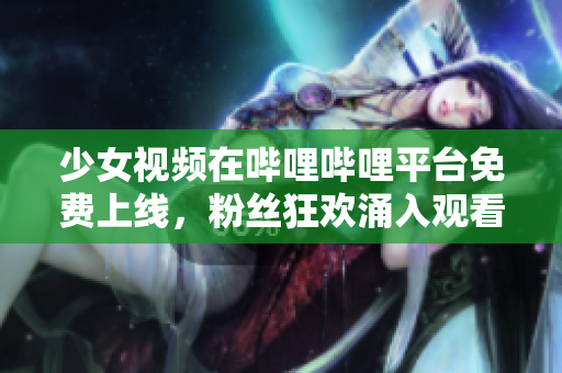 少女視頻在嗶哩嗶哩平臺免費上線，粉絲狂歡涌入觀看