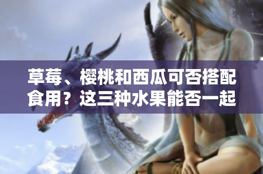 草莓、櫻桃和西瓜可否搭配食用？這三種水果能否一起食用，對健康有何影響？