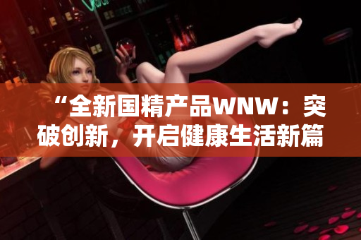 “全新國精產(chǎn)品WNW：突破創(chuàng)新，開啟健康生活新篇章！”