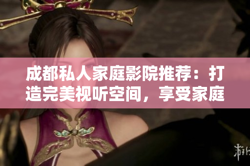 成都私人家庭影院推薦：打造完美視聽空間，享受家庭娛樂(lè)新體驗(yàn)